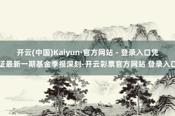 开云(中国)Kaiyun·官方网站 - 登录入口凭证最新一期基金季报深刻-开云彩票官方网站 登录入口
