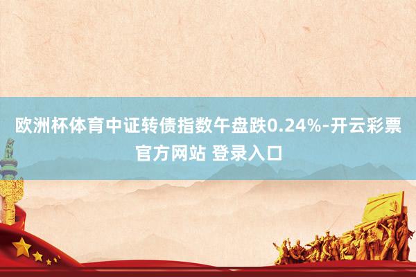 欧洲杯体育中证转债指数午盘跌0.24%-开云彩票官方网站 登录入口