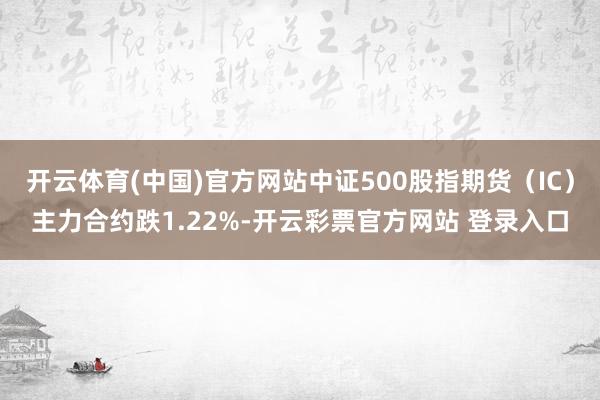 开云体育(中国)官方网站中证500股指期货（IC）主力合约跌1.22%-开云彩票官方网站 登录入口