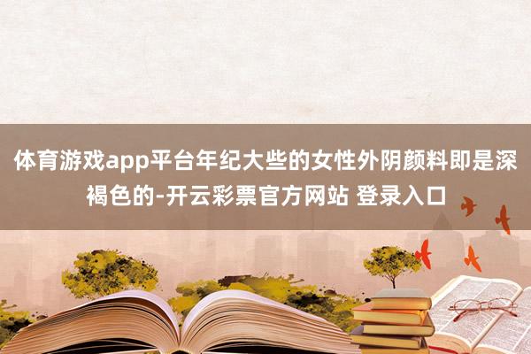 体育游戏app平台年纪大些的女性外阴颜料即是深褐色的-开云彩票官方网站 登录入口
