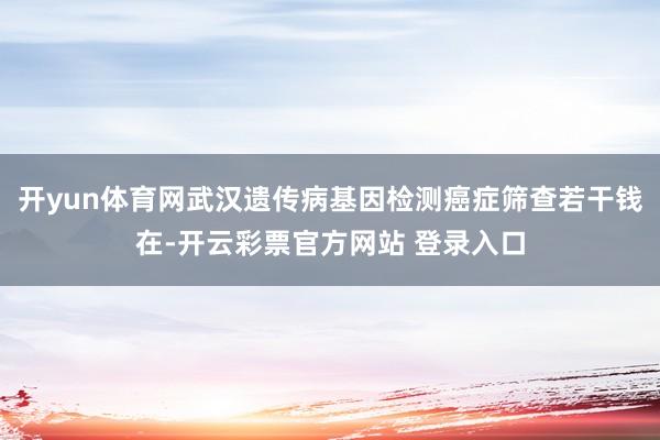 开yun体育网武汉遗传病基因检测癌症筛查若干钱在-开云彩票官方网站 登录入口