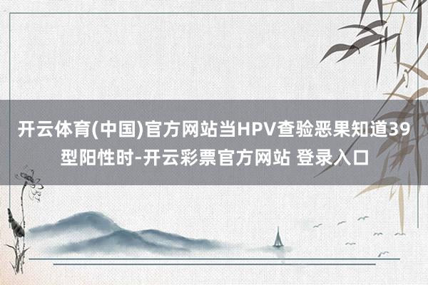 开云体育(中国)官方网站当HPV查验恶果知道39型阳性时-开云彩票官方网站 登录入口