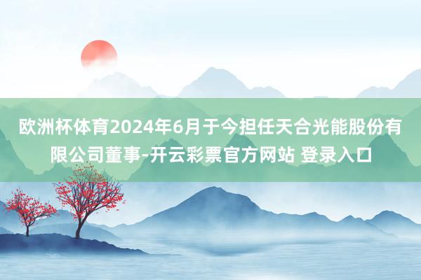 欧洲杯体育2024年6月于今担任天合光能股份有限公司董事-开云彩票官方网站 登录入口