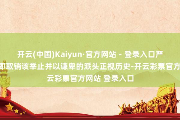 开云(中国)Kaiyun·官方网站 - 登录入口严正敦促日方立即取销该举止并以谦卑的派头正视历史-开云彩票官方网站 登录入口