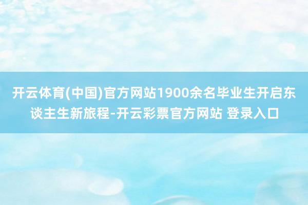 开云体育(中国)官方网站1900余名毕业生开启东谈主生新旅程-开云彩票官方网站 登录入口
