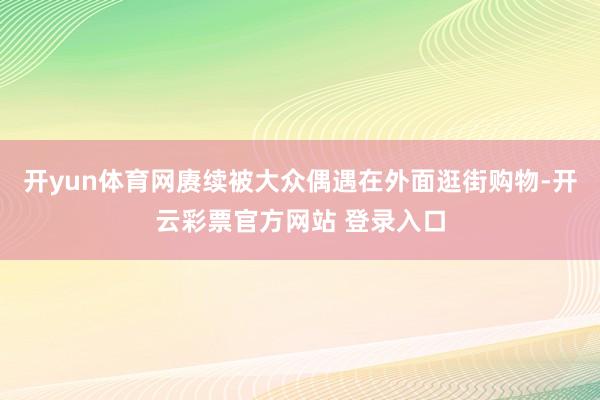 开yun体育网赓续被大众偶遇在外面逛街购物-开云彩票官方网站 登录入口
