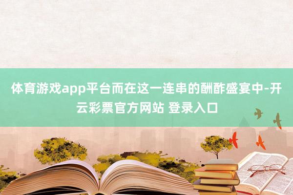体育游戏app平台而在这一连串的酬酢盛宴中-开云彩票官方网站 登录入口